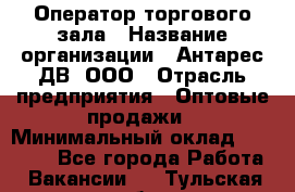 Оператор торгового зала › Название организации ­ Антарес ДВ, ООО › Отрасль предприятия ­ Оптовые продажи › Минимальный оклад ­ 20 000 - Все города Работа » Вакансии   . Тульская обл.